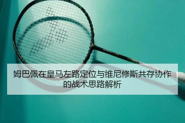姆巴佩在皇马左路定位与维尼修斯共存协作的战术思路解析