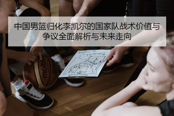 中国男篮归化李凯尔的国家队战术价值与争议全面解析与未来走向