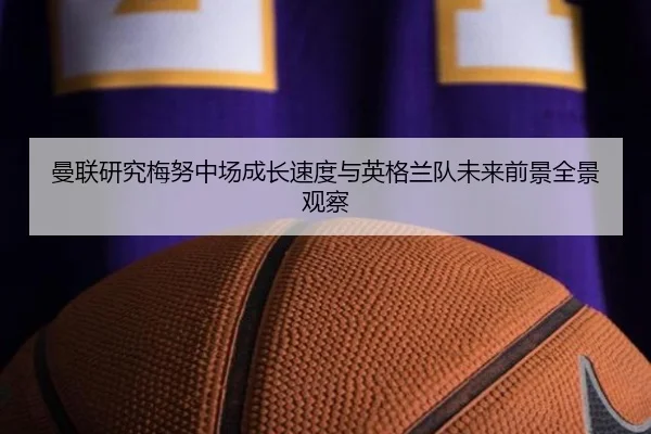曼联研究梅努中场成长速度与英格兰队未来前景全景观察