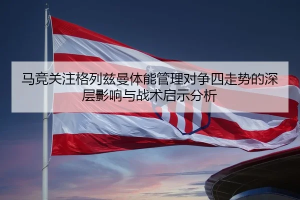 马竞关注格列兹曼体能管理对争四走势的深层影响与战术启示分析