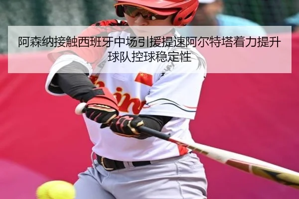 阿森纳接触西班牙中场引援提速阿尔特塔着力提升球队控球稳定性